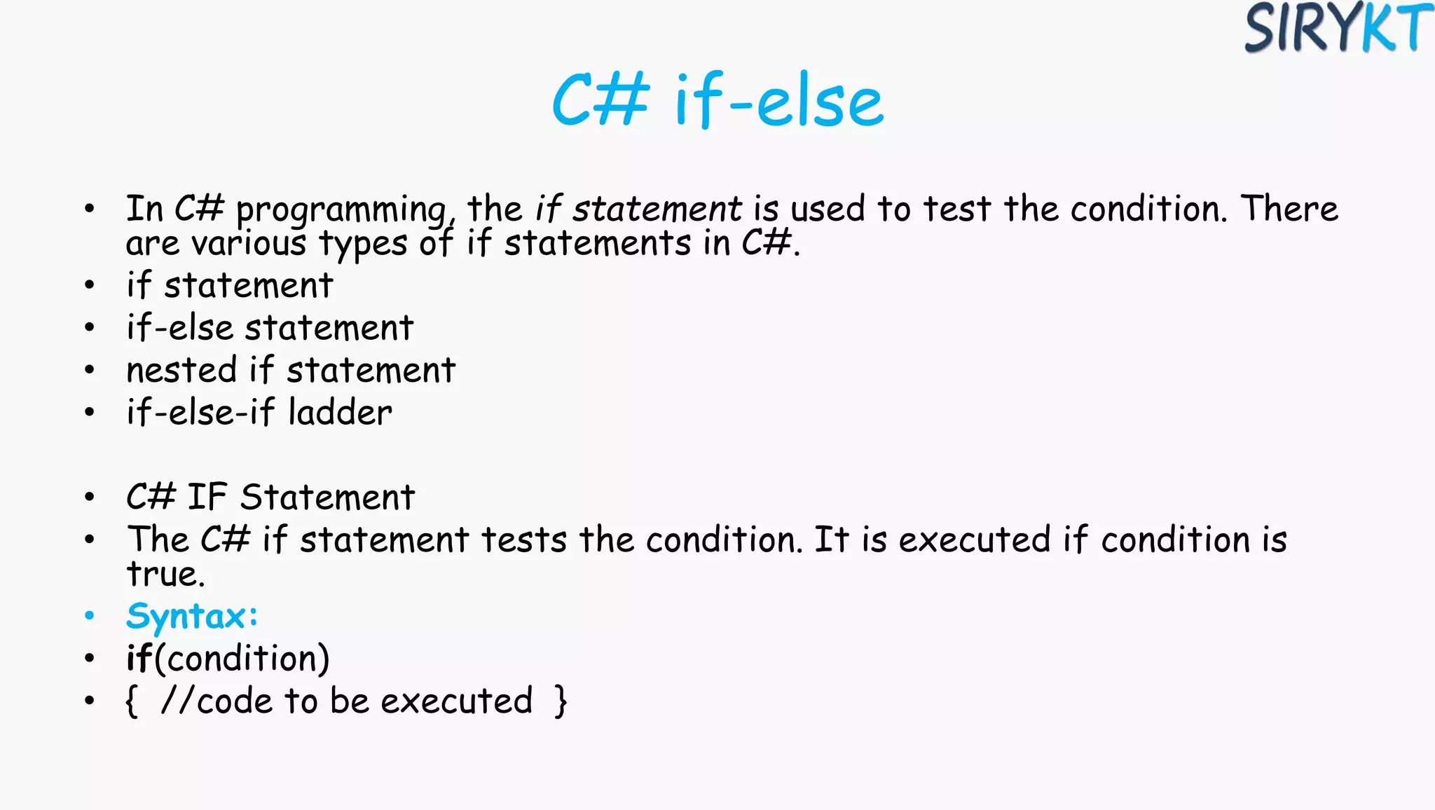 C# if-else
• In C# programming, the if statement is used to test the condition. There
are various types of if statements in C#.
• if statement
• if-else statement
• nested if statement
• if-else-if ladder
• C# IF Statement
• The C# if statement tests the condition. It is executed if condition is
true.
• Syntax:
• if(condition)
• { //code to be executed }
 