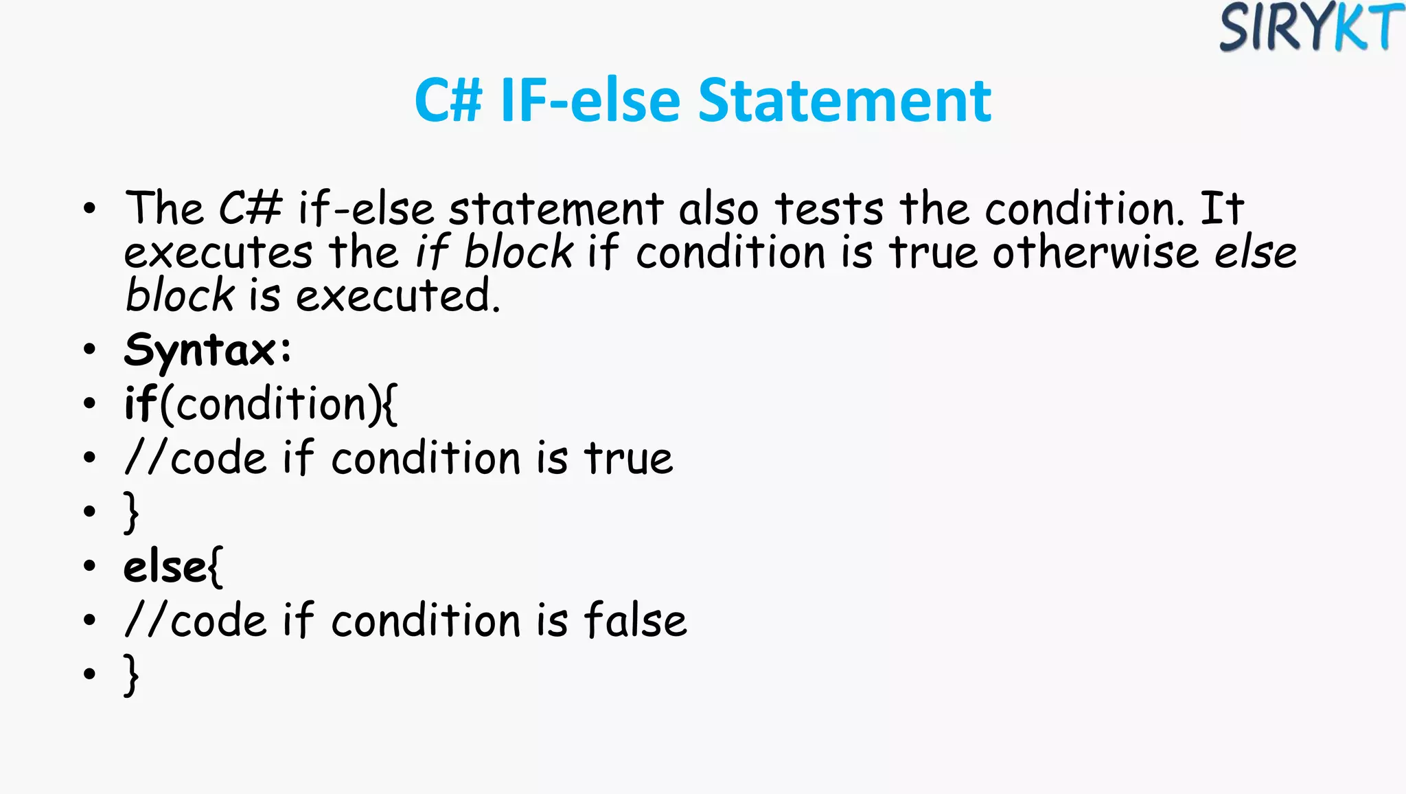 C# IF-else Statement
• The C# if-else statement also tests the condition. It
executes the if block if condition is true otherwise else
block is executed.
• Syntax:
• if(condition){
• //code if condition is true
• }
• else{
• //code if condition is false
• }
 
