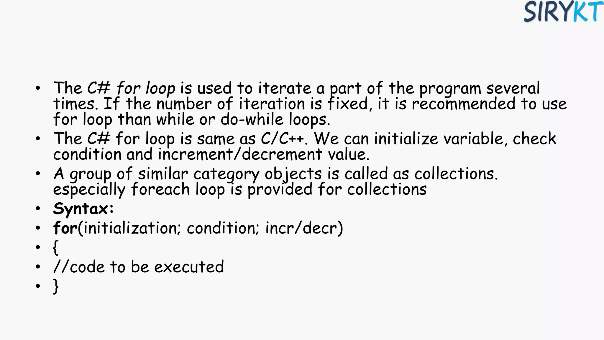 • The C# for loop is used to iterate a part of the program several
times. If the number of iteration is fixed, it is recommended to use
for loop than while or do-while loops.
• The C# for loop is same as C/C++. We can initialize variable, check
condition and increment/decrement value.
• A group of similar category objects is called as collections.
especially foreach loop is provided for collections
• Syntax:
• for(initialization; condition; incr/decr)
• {
• //code to be executed
• }
 