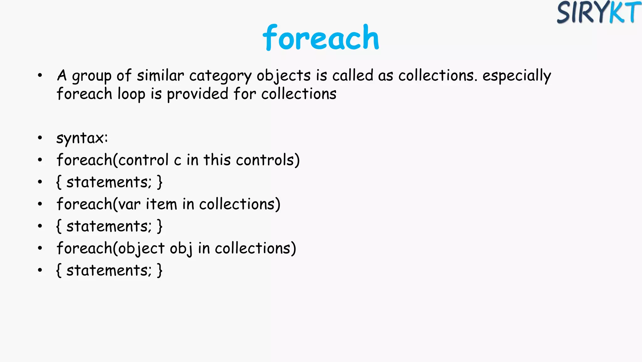 foreach
• A group of similar category objects is called as collections. especially
foreach loop is provided for collections
• syntax:
• foreach(control c in this controls)
• { statements; }
• foreach(var item in collections)
• { statements; }
• foreach(object obj in collections)
• { statements; }
 