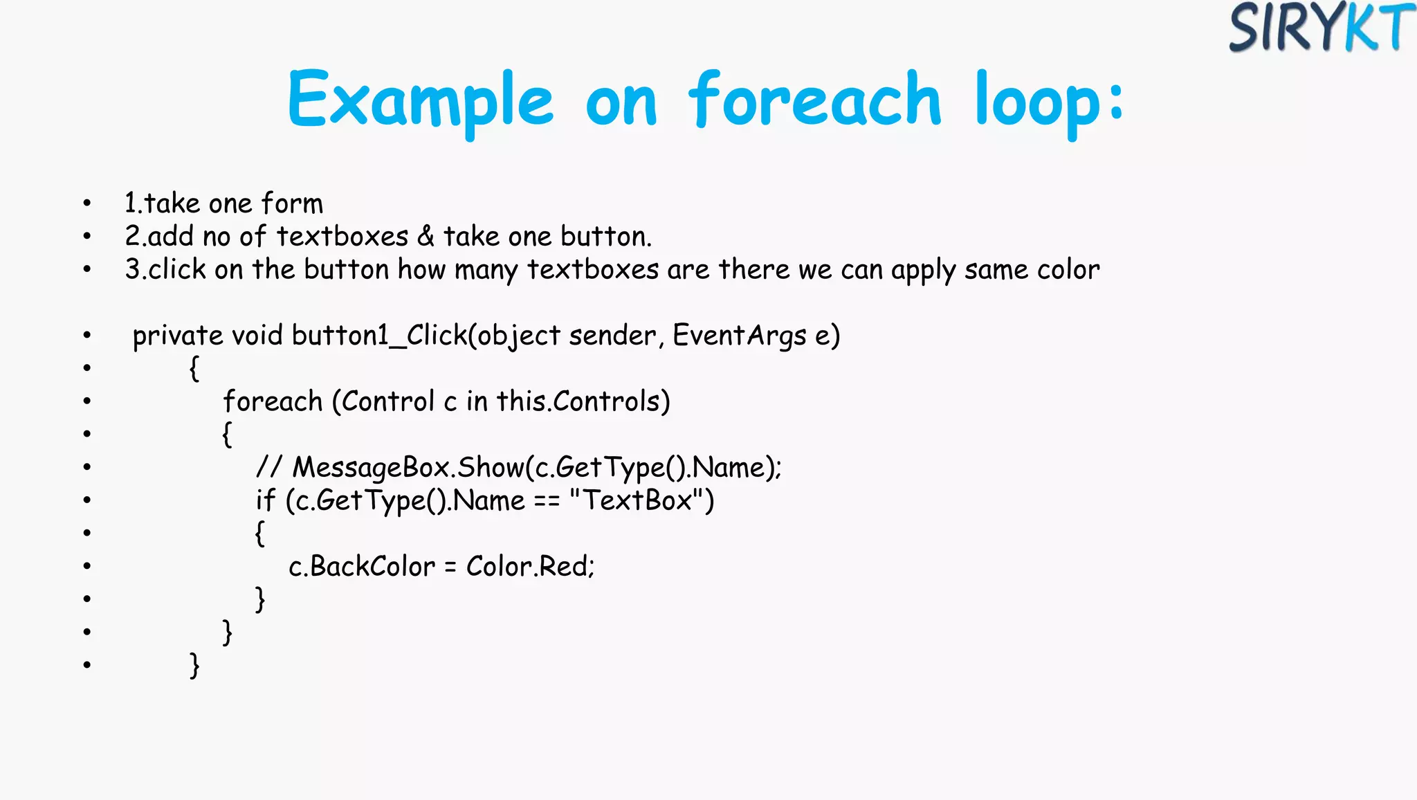 Example on foreach loop:
• 1.take one form
• 2.add no of textboxes & take one button.
• 3.click on the button how many textboxes are there we can apply same color
• private void button1_Click(object sender, EventArgs e)
• {
• foreach (Control c in this.Controls)
• {
• // MessageBox.Show(c.GetType().Name);
• if (c.GetType().Name == "TextBox")
• {
• c.BackColor = Color.Red;
• }
• }
• }
 