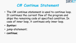 C# Continue Statement
• The C# continue statement is used to continue loop.
It continues the current flow of the program and
skips the remaining code at specified condition. In
case of inner loop, it continues only inner loop.
• Syntax:
• jump-statement;
• continue;
 