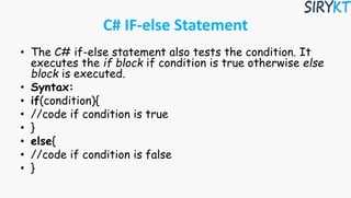 C# IF-else Statement
• The C# if-else statement also tests the condition. It
executes the if block if condition is true otherwise else
block is executed.
• Syntax:
• if(condition){
• //code if condition is true
• }
• else{
• //code if condition is false
• }
 