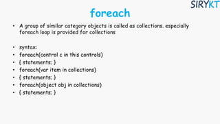 foreach
• A group of similar category objects is called as collections. especially
foreach loop is provided for collections
• syntax:
• foreach(control c in this controls)
• { statements; }
• foreach(var item in collections)
• { statements; }
• foreach(object obj in collections)
• { statements; }
 