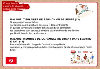 Convention en
matière de sécurité
sociale entre l’Italie et
la Tunisie
MALADIE: TITULAIRES DE PENSION OU DE RENTE (13)
Si les prestations sont dues
sur la base des législations des deux É tats contractants
et que les travailleurs résident dans l’autre É tat contractant
les prestations sont servies, y compris aux membres de leur famille,
par l’institution du lieu de résidence.
MALADIE: MEMBRES DE LA FAMILLE RÉ SIDANT DANS L’AUTRE
É TAT (14)
Les prestations à la charge de l’institution compétente
sont dues y compris quand seuls les membres de la famille résident dans l’autre
É tat.
 
