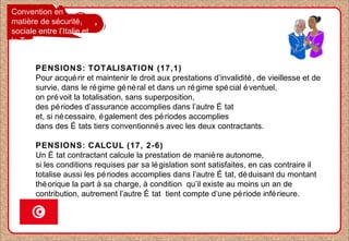 Convention en
matière de sécurité
sociale entre l’Italie et
la Tunisie
PENSIONS: TOTALISATION (17,1)
Pour acquérir et maintenir le droit aux prestations d’invalidité, de vieillesse et de
survie, dans le régime général et dans un régime spécial éventuel,
on prévoit la totalisation, sans superposition,
des périodes d’assurance accomplies dans l’autre É tat
et, si nécessaire, également des périodes accomplies
dans des É tats tiers conventionnés avec les deux contractants.
PENSIONS: CALCUL (17, 2-6)
Un É tat contractant calcule la prestation de manière autonome,
si les conditions requises par sa législation sont satisfaites, en cas contraire il
totalise aussi les périodes accomplies dans l’autre É tat, déduisant du montant
théorique la part à sa charge, à condition qu’il existe au moins un an de
contribution, autrement l’autre É tat tient compte d’une période inférieure.
 