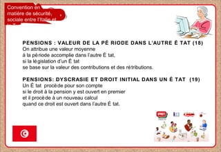 Convention en
matière de sécurité
sociale entre l’Italie et
la Tunisie
PENSIONS : VALEUR DE LA PÉ RIODE DANS L’AUTRE É TAT (18)
On attribue une valeur moyenne
à la période accomplie dans l’autre É tat,
si la législation d’un É tat
se base sur la valeur des contributions et des rétributions.
PENSIONS: DYSCRASIE ET DROIT INITIAL DANS UN É TAT (19)
Un É tat procède pour son compte
si le droit à la pension y est ouvert en premier
et il procède à un nouveau calcul
quand ce droit est ouvert dans l’autre É tat.
 