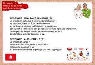 Convention en
matière de sécurité
sociale entre l’Italie et
la Tunisie
PENSIONS: MONTANT MINIMUM (20)
La prestation calculée à partir de la totalisation
ne peut pas, dans un É tat, être inférieure
au minimum établi par la législation là en vigueur
par rapport à l’ensemble des périodes obtenues après la totalisation,
raison pour laquelle il est donné lieu à un supplément
pendant la résidence dans cet É tat.
PENSIONS: ALIGNEMENT (21)
La prestation versée
moyennant le système de la totalisation
est alignée dans un É tat
en tenant compte de la législation qui y est appliquée.
 