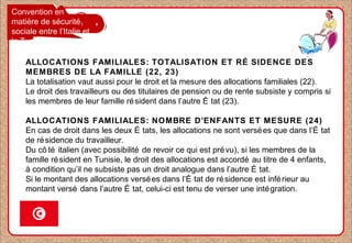 Convention en
matière de sécurité
sociale entre l’Italie et
la Tunisie
ALLOCATIONS FAMILIALES: TOTALISATION ET RÉ SIDENCE DES
MEMBRES DE LA FAMILLE (22, 23)
La totalisation vaut aussi pour le droit et la mesure des allocations familiales (22).
Le droit des travailleurs ou des titulaires de pension ou de rente subsiste y compris si
les membres de leur famille résident dans l’autre É tat (23).
ALLOCATIONS FAMILIALES: NOMBRE D’ENFANTS ET MESURE (24)
En cas de droit dans les deux É tats, les allocations ne sont versées que dans l’É tat
de résidence du travailleur.
Du cô té italien (avec possibilité de revoir ce qui est prévu), si les membres de la
famille résident en Tunisie, le droit des allocations est accordé au titre de 4 enfants,
à condition qu’il ne subsiste pas un droit analogue dans l’autre É tat.
Si le montant des allocations versées dans l’É tat de résidence est inférieur au
montant versé dans l’autre É tat, celui-ci est tenu de verser une intégration.
 
