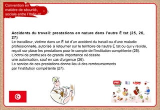 Convention en
matière de sécurité
sociale entre l’Italie et
la Tunisie
Accidents du travail: prestations en nature dans l’autre É tat (25, 26,
27)
Le travailleur, victime dans un É tat d’un accident du travail ou d’une maladie
professionnelle, autorisé à retourner sur le territoire de l’autre É tat ou qui y réside,
reç oit sur place les prestations pour le compte de l’institution compétente (25).
L’octroi de prothèses de grande importance nécessite
une autorisation, sauf en cas d’urgence (26).
Le service de ces prestations donne lieu à des remboursements
par l’institution compétente (27).
 