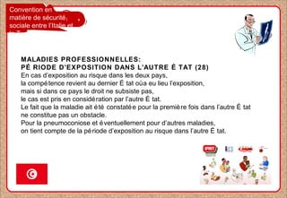 Convention en
matière de sécurité
sociale entre l’Italie et
la Tunisie
MALADIES PROFESSIONNELLES:
PÉ RIODE D’EXPOSITION DANS L’AUTRE É TAT (28)
En cas d’exposition au risque dans les deux pays,
la compétence revient au dernier É tat oùa eu lieu l’exposition,
mais si dans ce pays le droit ne subsiste pas,
le cas est pris en considération par l’autre É tat.
Le fait que la maladie ait été constatée pour la première fois dans l’autre É tat
ne constitue pas un obstacle.
Pour la pneumoconiose et éventuellement pour d’autres maladies,
on tient compte de la période d’exposition au risque dans l’autre É tat.
 