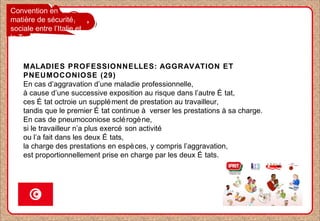 Convention en
matière de sécurité
sociale entre l’Italie et
la Tunisie
MALADIES PROFESSIONNELLES: AGGRAVATION ET
PNEUMOCONIOSE (29)
En cas d’aggravation d’une maladie professionnelle,
à cause d’une successive exposition au risque dans l’autre É tat,
ces É tat octroie un supplément de prestation au travailleur,
tandis que le premier É tat continue à verser les prestations à sa charge.
En cas de pneumoconiose sclérogène,
si le travailleur n’a plus exercé son activité
ou l’a fait dans les deux É tats,
la charge des prestations en espèces, y compris l’aggravation,
est proportionnellement prise en charge par les deux É tats.
 