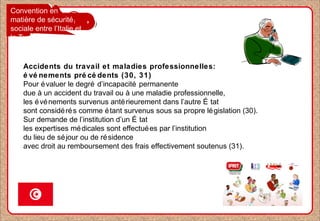 Convention en
matière de sécurité
sociale entre l’Italie et
la Tunisie
Accidents du travail et maladies professionnelles:
é vé nements pré cé dents (30, 31)
Pour évaluer le degré d’incapacité permanente
due à un accident du travail ou à une maladie professionnelle,
les événements survenus antérieurement dans l’autre É tat
sont considérés comme étant survenus sous sa propre législation (30).
Sur demande de l’institution d’un É tat
les expertises médicales sont effectuées par l’institution
du lieu de séjour ou de résidence
avec droit au remboursement des frais effectivement soutenus (31).
 