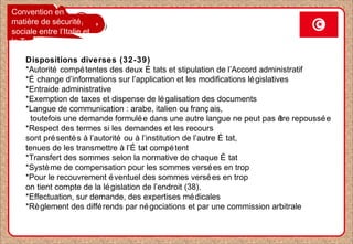 Convention en
matière de sécurité
sociale entre l’Italie et
la Tunisie
Dispositions diverses (32-39)
*Autorité compétentes des deux É tats et stipulation de l’Accord administratif
*É change d’informations sur l’application et les modifications législatives
*Entraide administrative
*Exemption de taxes et dispense de légalisation des documents
*Langue de communication : arabe, italien ou franç ais,
toutefois une demande formulée dans une autre langue ne peut pas être repoussée
*Respect des termes si les demandes et les recours
sont présentés à l’autorité ou à l’institution de l’autre É tat,
tenues de les transmettre à l’É tat compétent
*Transfert des sommes selon la normative de chaque É tat
*Système de compensation pour les sommes versées en trop
*Pour le recouvrement éventuel des sommes versées en trop
on tient compte de la législation de l’endroit (38).
*Effectuation, sur demande, des expertises médicales
*Règlement des différends par négociations et par une commission arbitrale
 