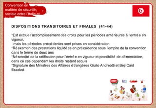 Convention en
matière de sécurité
sociale entre l’Italie et
la Tunisie
DISPOSITIONS TRANSITOIRES ET FINALES (41-44)
*Est exclue l’accomplissement des droits pour les périodes antérieures à l’entrée en
vigueur,
mais les périodes précédentes sont prises en considération
*Réexamen des prestations liquidées en précédence sous l’empire de la convention
dans le terme de deux ans
*Nécessité de la ratification pour l’entrée en vigueur et possibilité de dénonciation,
dans ce cas cependant les droits restent acquis
*Signature des Ministres des Affaires étrangères Giulio Andreotti et Beji Caid
Essebst
 