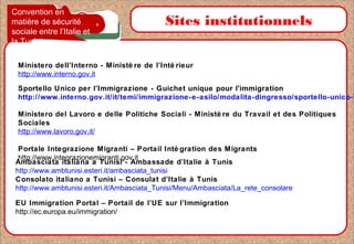Sportello Unico per l’Immigrazione - Guichet unique pour l'immigration
http://www.interno.gov.it/it/temi/immigrazione-e-asilo/modalita-dingresso/sportello-unico-l
Sites institutionnels
Ministero dell’Interno - Ministè re de l’Inté rieur
http://www.interno.gov.it
Ambasciata italiana a Tunisi - Ambassade d’Italie à Tunis
http://www.ambtunisi.esteri.it/ambasciata_tunisi
Consolato italiano a Tunisi – Consulat d’Italie à Tunis
http://www.ambtunisi.esteri.it/Ambasciata_Tunisi/Menu/Ambasciata/La_rete_consolare
Ministero del Lavoro e delle Politiche Sociali - Ministè re du Travail et des Politiques
Sociales
http://www.lavoro.gov.it/
Portale Integrazione Migranti – Portail Inté gration des Migrants
http://www.integrazionemigranti.gov.it
EU Immigration Portal – Portail de l’UE sur l’Immigration
http://ec.europa.eu/immigration/
Convention en
matière de sécurité
sociale entre l’Italie et
la Tunisie
 