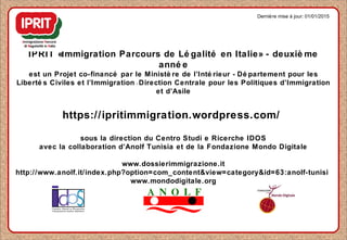 IPRIT «Immigration Parcours de Lé galité en Italie» - deuxiè me
anné e
est un Projet co-financé par le Ministè re de l’Inté rieur - Dé partement pour les
Liberté s Civiles et l’Immigration - Direction Centrale pour les Politiques d’Immigration
et d’Asile
https://ipritimmigration.wordpress.com/
sous la direction du Centro Studi e Ricerche IDOS
avec la collaboration d’Anolf Tunisia et de la Fondazione Mondo Digitale
www.dossierimmigrazione.it
http://www.anolf.it/index.php?option=com_content&view=category&id=63:anolf-tunisi
www.mondodigitale.org
Dernière mise à jour: 01/01/2015
 