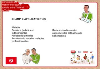 Convention en
matière de sécurité
sociale entre l’Italie et
la Tunisie
Maladie
Pensions (salariés et
indépendants)
Allocations familiales
Accidents du travail et maladies
professionnelles
Reste exclue l’extension
à de nouvelles catégories de
bénéficiaires
CHAMP D’APPLICATION (2)
 