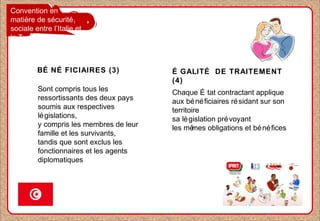 Convention en
matière de sécurité
sociale entre l’Italie et
la Tunisie
BÉ NÉ FICIAIRES (3)
Sont compris tous les
ressortissants des deux pays
soumis aux respectives
législations,
y compris les membres de leur
famille et les survivants,
tandis que sont exclus les
fonctionnaires et les agents
diplomatiques
Chaque É tat contractant applique
aux bénéficiaires résidant sur son
territoire
sa législation prévoyant
les mêmes obligations et bénéfices
É GALITÉ DE TRAITEMENT
(4)
 