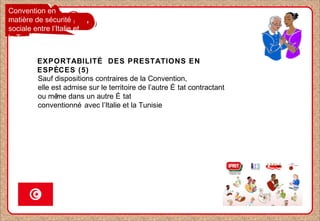 Convention en
matière de sécurité
sociale entre l’Italie et
la Tunisie
EXPORTABILITÉ DES PRESTATIONS EN
ESPÈCES (5)
Sauf dispositions contraires de la Convention,
elle est admise sur le territoire de l’autre É tat contractant
ou même dans un autre É tat
conventionné avec l’Italie et la Tunisie
 
