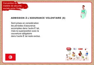 Convention en
matière de sécurité
sociale entre l’Italie et
la Tunisie
ADMISSION À L’ASSURANCE VOLONTAIRE (6)
Sont prises en considération
les périodes d’assurance
accomplies dans l’autre É tat,
mais la superposition avec la
couverture obligatoire
dans l’autre É tat reste exclue.
 