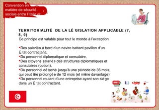 Convention en
matière de sécurité
sociale entre l’Italie et
la Tunisie
TERRITORIALITÉ DE LA LÉ GISLATION APPLICABLE (7,
8, 9)
Ce principe est valable pour tout le monde à l’exception
Des salariés à bord d’un navire battant pavillon d’un
É tat contractant,
Du personnel diplomatique et consulaire,
Des citoyens salariés des structures diplomatiques et
consulaires (option),
Du personnel détaché jusqu’à une période de 36 mois,
qui peut être prolongée de 12 mois (et même davantage)
Du personnel roulant d’une entreprise ayant son siège
dans un É tat contractant.
 