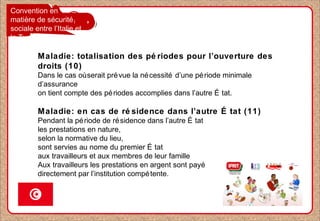 Convention en
matière de sécurité
sociale entre l’Italie et
la Tunisie
Maladie: totalisation des pé riodes pour l’ouverture des
droits (10)
Dans le cas oùserait prévue la nécessité d’une période minimale
d’assurance
on tient compte des périodes accomplies dans l’autre É tat.
Maladie: en cas de ré sidence dans l’autre É tat (11)
Pendant la période de résidence dans l’autre É tat
les prestations en nature,
selon la normative du lieu,
sont servies au nome du premier É tat
aux travailleurs et aux membres de leur famille
Aux travailleurs les prestations en argent sont payé
directement par l’institution compétente.
 