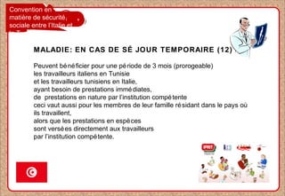 Convention en
matière de sécurité
sociale entre l’Italie et
la Tunisie
MALADIE: EN CAS DE SÉ JOUR TEMPORAIRE (12)
Peuvent bénéficier pour une période de 3 mois (prorogeable)
les travailleurs italiens en Tunisie
et les travailleurs tunisiens en Italie,
ayant besoin de prestations immédiates,
de prestations en nature par l’institution compétente
ceci vaut aussi pour les membres de leur famille résidant dans le pays où
ils travaillent,
alors que les prestations en espèces
sont versées directement aux travailleurs
par l’institution compétente.
 
