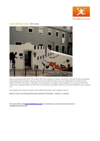 Lisbon Old Town Hostel - 94% rating
Open since November 2007, the Lisbon Old Town Hostel is a dream come true in the life of two enthusiastic
and experienced travellers. As pure Lisboners the staff will make sure you will feel the soul of the city of
Lisbon and fall in love with it. We take it as a promise as it states on their website: “If you come to the Old
Town once, we guarantee you will come a second time, probably more! We are here waiting for you, so jump
on!”
Got inspired and ready to discover the hustle and bustle of the magical Lisbon?
Book a room now and get the party started in Portugal – cheers, or saúde!
For more info visit www.hostelsclub.com or contact our customer service team at
info@hostelsclub.com
 