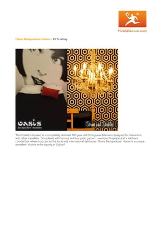 Oasis Backpackers Hostel – 93 % rating
This hostel is housed in a completely restored 100 year old Portuguese Mansion designed for interaction
with other travellers. Completed with famous outdoor patio garden, oversized fireplace and a laidback
cocktail bar where you can try the local and international delicacies, Oasis Backpackers’ Hostel is a unique
travellers’ choice while staying in Lisbon!
 