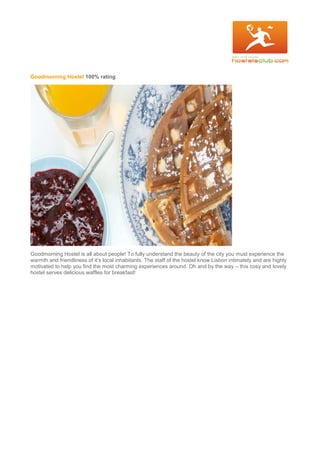 Goodmorning Hostel 100% rating
Goodmorning Hostel is all about people! To fully understand the beauty of the city you must experience the
warmth and friendliness of it’s local inhabitants. The staff of the hostel know Lisbon intimately and are highly
motivated to help you find the most charming experiences around. Oh and by the way – this cosy and lovely
hostel serves delicious waffles for breakfast!
 