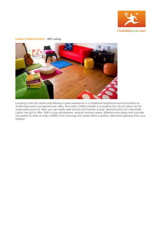 Lisbon Chillout Hostel – 86% rating
Locating in the city centre and offering a great experience in a traditional neighbourhood surrounded by
small restaurants and typical local cafes, the Lisbon Chillout Hostel is a property the city of Lisbon can be
impeccably proud of. Here you can easily walk around and feel like a local, absorbing the rich cultural life
Lisbon has got to offer. With a cozy atmosphere, several common areas, different room types and a private
city garden to relax or enjoy a BBQ in the evenings this hostel offers a perfect, alternative getaway from your
holiday!
 