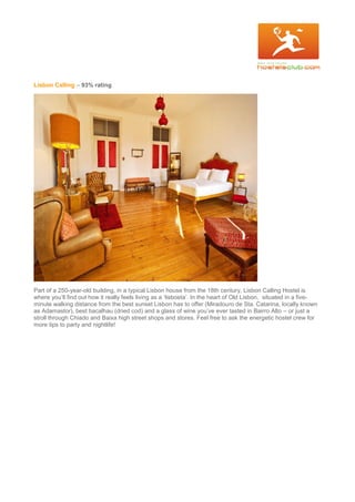 Lisbon Calling – 93% rating
Part of a 250-year-old building, in a typical Lisbon house from the 18th century, Lisbon Calling Hostel is
where you’ll find out how it really feels living as a ‘lisboeta’. In the heart of Old Lisbon, situated in a five-
minute walking distance from the best sunset Lisbon has to offer (Miradouro de Sta. Catarina, locally known
as Adamastor), best bacalhau (dried cod) and a glass of wine you’ve ever tasted in Bairro Alto – or just a
stroll through Chiado and Baixa high street shops and stores. Feel free to ask the energetic hostel crew for
more tips to party and nightlife!
 