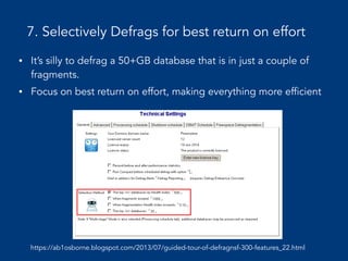 7. Selectively Defrags for best return on effort
• It’s silly to defrag a 50+GB database that is in just a couple of
fragments.
• Focus on best return on effort, making everything more efficient
https://ab1osborne.blogspot.com/2013/07/guided-tour-of-defragnsf-300-features_22.html
 