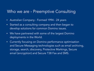 Who we are - Preemptive Consulting
• Australian Company - Formed 1994 - 24 years
• Started as a consulting company and then began to
develop solutions for common Domino issues.
• We have partnered with some of the largest Domino
deployments in the World.
• Currently focusing on Domino performance optimisation
and Secure Messaging technologies such as email archiving,
storage, search, discovery, Protective Markings, Secure
email (encryption) and Secure T38 Fax and SMS.
 