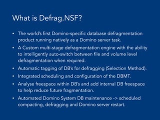 What is Defrag.NSF?
• The world’s first Domino-specific database defragmentation
product running natively as a Domino server task.
• A Custom multi-stage defragmentation engine with the ability
to intelligently auto-switch between file and volume level
defragmentation when required.
• Automatic tagging of DB’s for defragging (Selection Method).
• Integrated scheduling and configuration of the DBMT.
• Analyse freespace within DB’s and add internal DB freespace
to help reduce future fragmentation.
• Automated Domino System DB maintenance -> scheduled
compacting, defragging and Domino server restart.
 