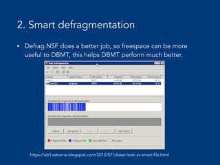 2. Smart defragmentation
• Defrag.NSF does a better job, so freespace can be more
useful to DBMT, this helps DBMT perform much better.
https://ab1osborne.blogspot.com/2010/07/closer-look-at-smart-file.html
 