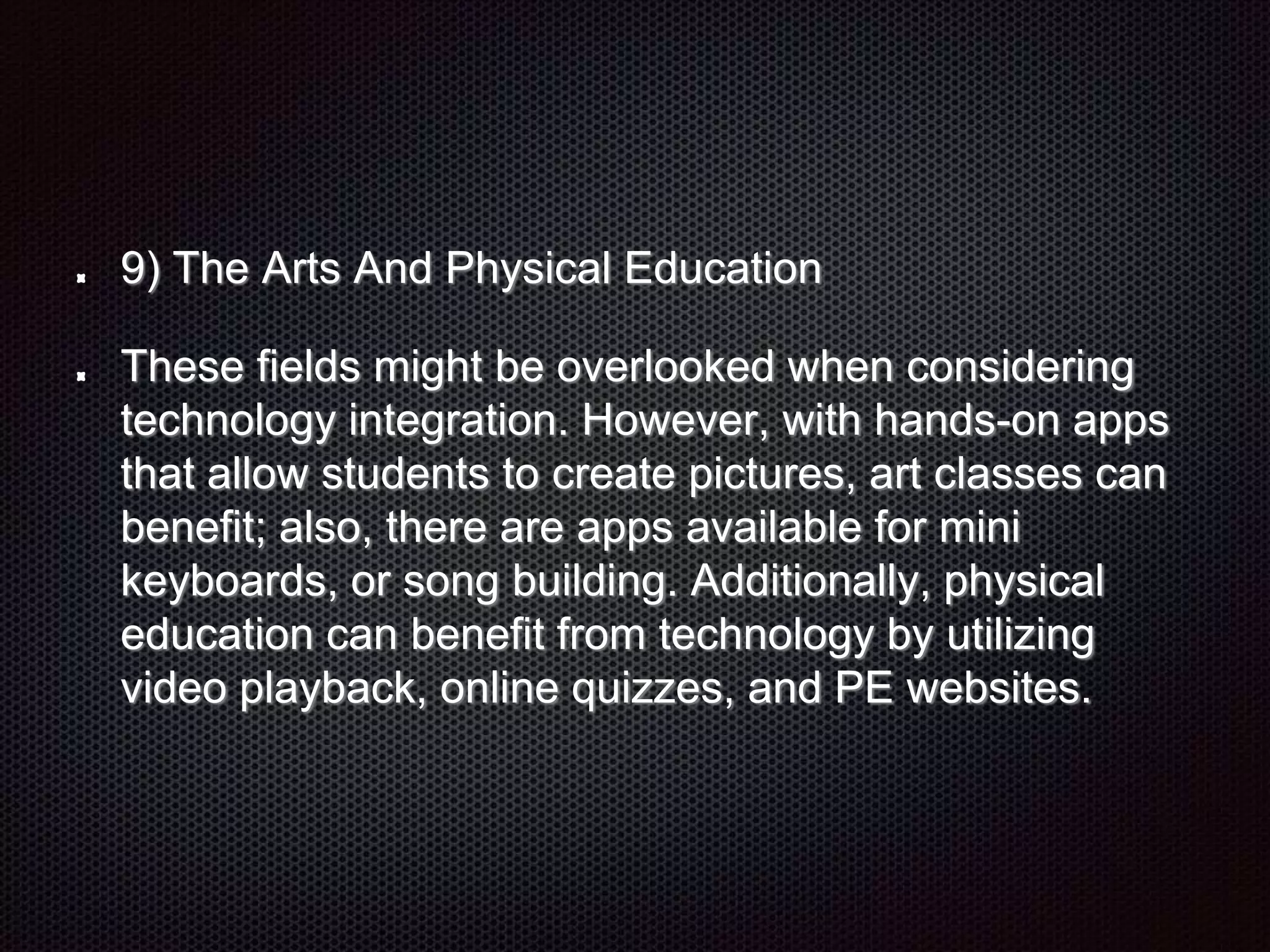9) The Arts And Physical Education
These fields might be overlooked when considering
technology integration. However, with hands-on apps
that allow students to create pictures, art classes can
benefit; also, there are apps available for mini
keyboards, or song building. Additionally, physical
education can benefit from technology by utilizing
video playback, online quizzes, and PE websites.
 