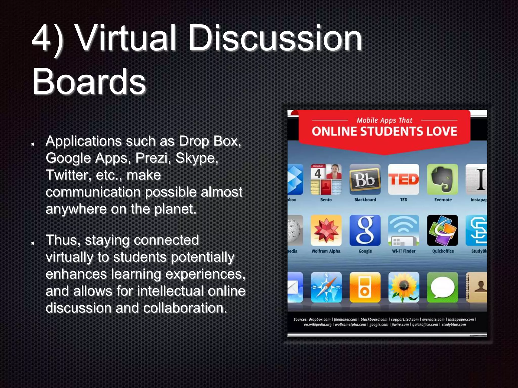 4) Virtual Discussion
Boards
Applications such as Drop Box,
Google Apps, Prezi, Skype,
Twitter, etc., make
communication possible almost
anywhere on the planet.
Thus, staying connected
virtually to students potentially
enhances learning experiences,
and allows for intellectual online
discussion and collaboration.
 