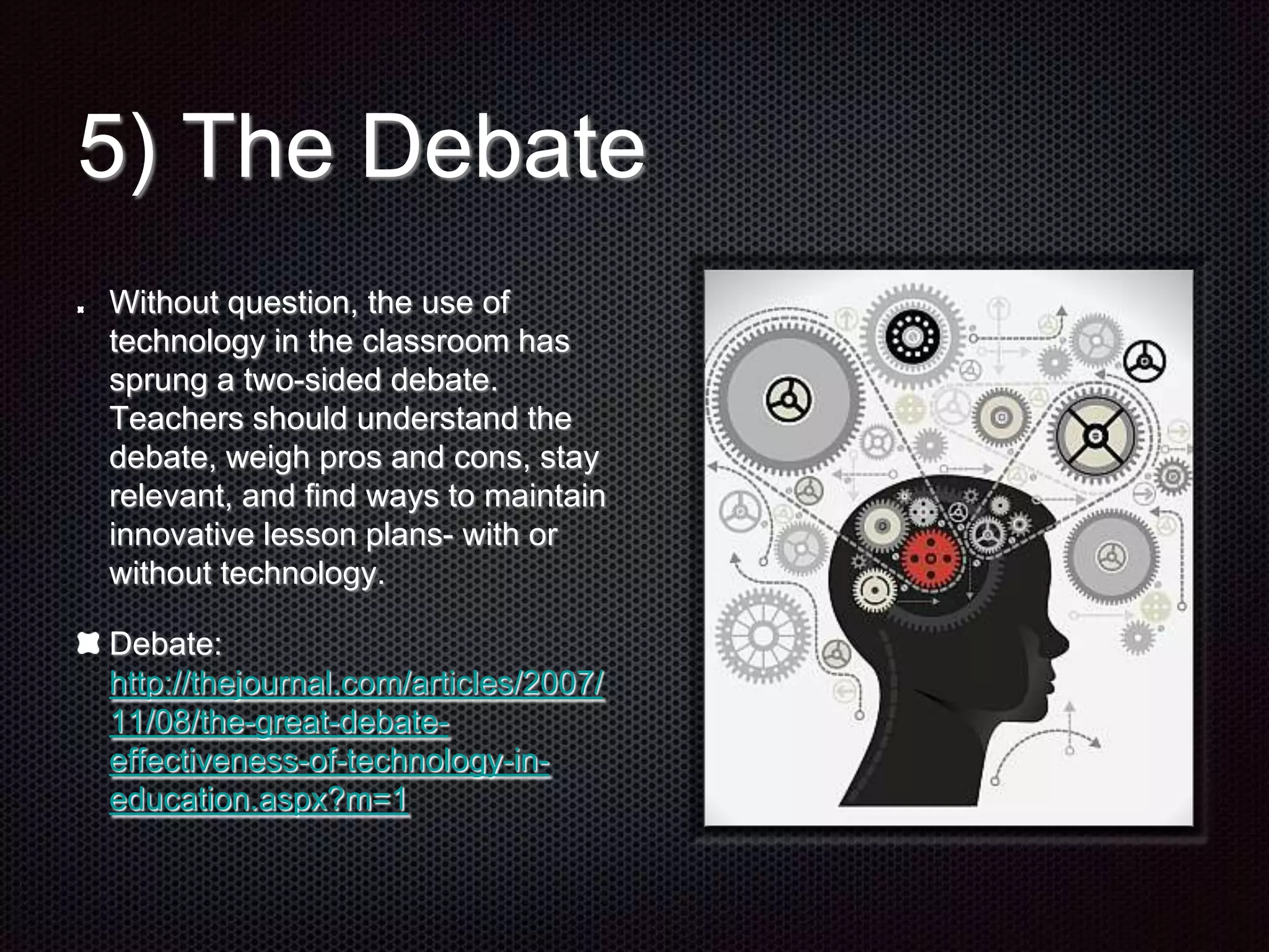 5) The Debate
Without question, the use of
technology in the classroom has
sprung a two-sided debate.
Teachers should understand the
debate, weigh pros and cons, stay
relevant, and find ways to maintain
innovative lesson plans- with or
without technology.
Debate:
http://thejournal.com/articles/2007/
11/08/the-great-debate-
effectiveness-of-technology-in-
education.aspx?m=1
 
