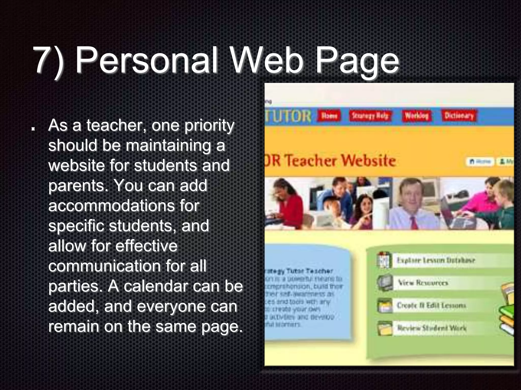 7) Personal Web Page
As a teacher, one priority
should be maintaining a
website for students and
parents. You can add
accommodations for
specific students, and
allow for effective
communication for all
parties. A calendar can be
added, and everyone can
remain on the same page.
 