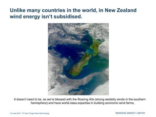 MERIDIAN ENERGY LIMITED
Unlike many countries in the world, in New Zealand
wind energy isn’t subsidised.
15 June 2015 * 10 Cool Things About Wind Energy
It doesn’t need to be, as we’re blessed with the Roaring 40s (strong westerly winds in the southern
hemisphere) and have world-class expertise in building economic wind farms.
 