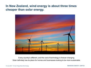 MERIDIAN ENERGY LIMITED
In New Zealand, wind energy is about three times
cheaper than solar energy.
15 June 2015 * 10 Cool Things About Wind Energy
Every country’s different, and the cost of technology is forever changing.
Solar definitely has its place for homes and businesses looking to be more sustainable.
 