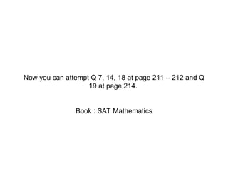 Book Reference
Now you can attempt Q 7, 14, 18 at page 211 – 212 and Q
19 at page 214.
Book : SAT Mathematics
 