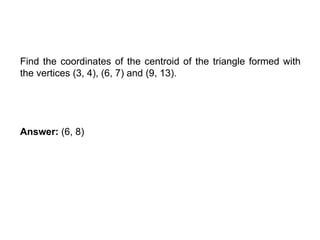 COORDINATES OF CENTROID
Find the coordinates of the centroid of the triangle formed with
the vertices (3, 4), (6, 7) and (9, 13).
Answer: (6, 8)
 