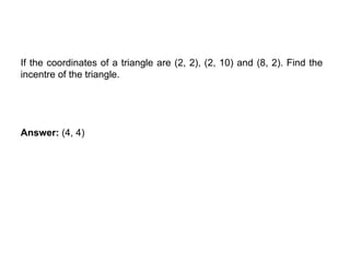 INCENTRE OF TRIANGLE
If the coordinates of a triangle are (2, 2), (2, 10) and (8, 2). Find the
incentre of the triangle.
Answer: (4, 4)
 