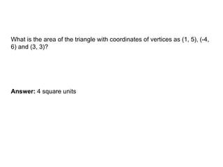 AREA OF A TRIANGLE
What is the area of the triangle with coordinates of vertices as (1, 5), (-4,
6) and (3, 3)?
Answer: 4 square units
 