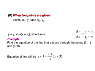 EQUATION OF A STRAIGHT LINE
2 1
2 1



 
y y
y
x x x
Example:
Example:
Find the equation of the line that passes through the points (3, 1)
and (6, 0).
(B)
(B) When two points are given:
When two points are given:
points: (x1, y1) and (x2, y2)
y – y
y – y1
1 = m(x – x
= m(x – x1
1), where m =
), where m =
Equation of line will be )
3
(
3
1
1 


 x
y
 