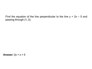 EXAMPLE
Find the equation of the line perpendicular to the line y = 2x – 5 and
passing through (1, 2).
Answer: 2y + x = 5
 
