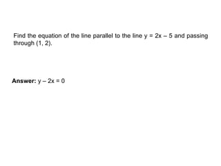 EXAMPLE
Find the equation of the line parallel to the line y = 2x – 5 and passing
through (1, 2).
Answer: y – 2x = 0
 